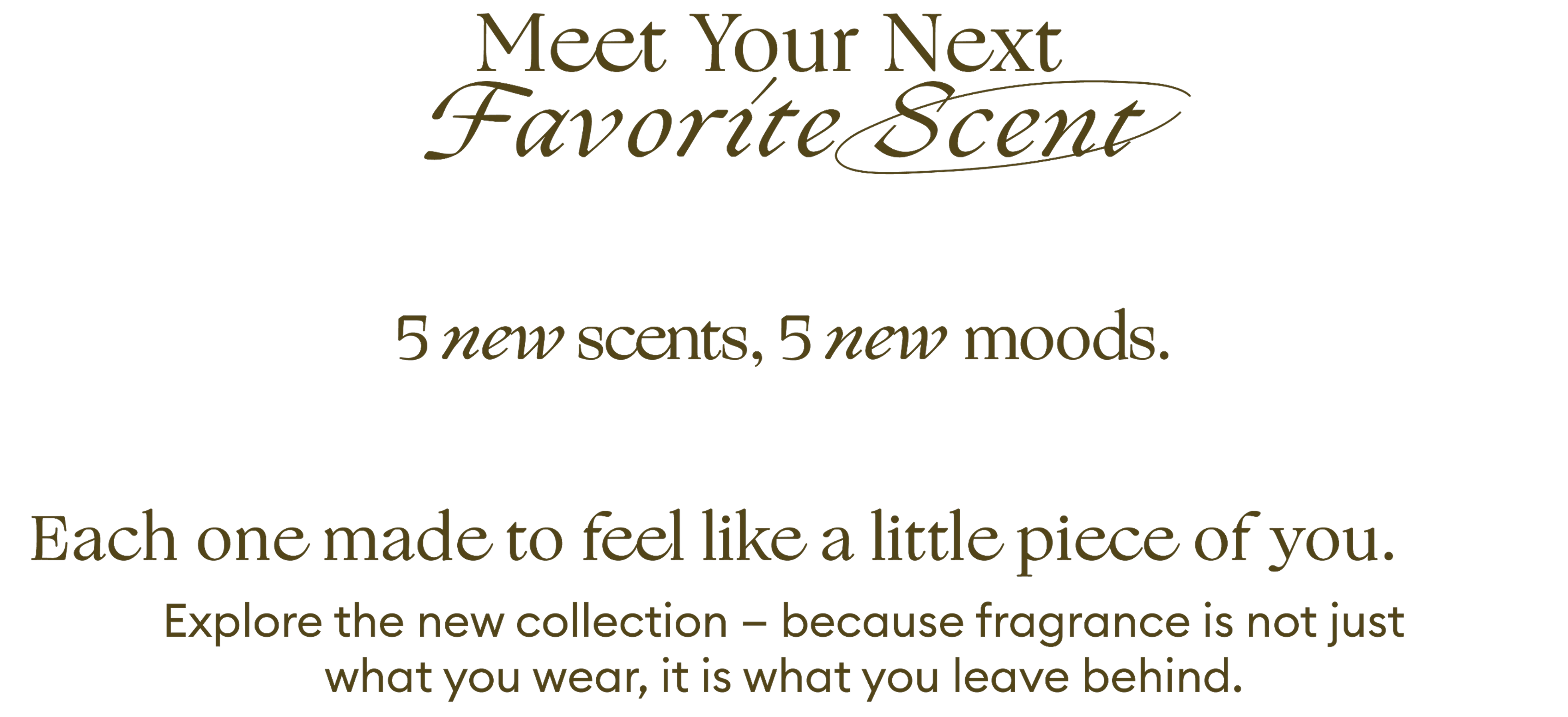 Meet Your Next Favorite Scent. 5 new scents, 5 new moods. Each one made to feel like a little piece of you. Explore the new collection - because fragrance is not just what you wear, it is what you leave behind.